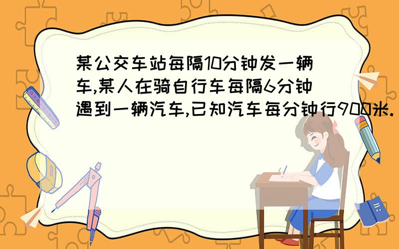 某公交车站每隔10分钟发一辆车,某人在骑自行车每隔6分钟遇到一辆汽车,已知汽车每分钟行900米.