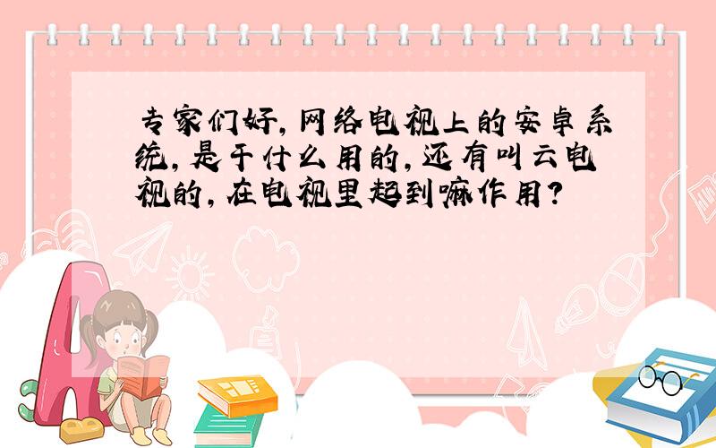 专家们好,网络电视上的安卓系统,是干什么用的,还有叫云电视的,在电视里起到嘛作用?