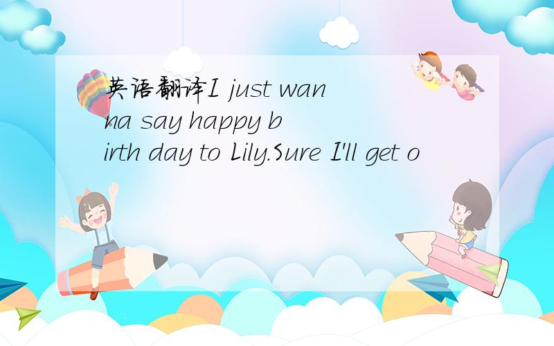 英语翻译I just wanna say happy birth day to Lily.Sure I'll get o