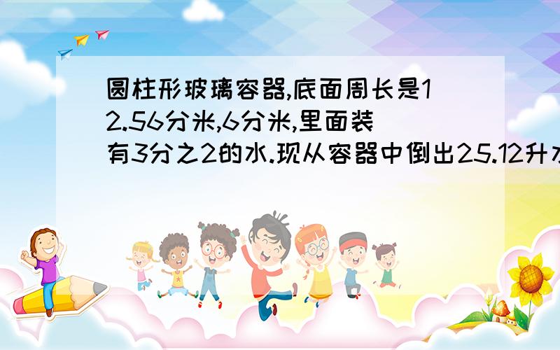 圆柱形玻璃容器,底面周长是12.56分米,6分米,里面装有3分之2的水.现从容器中倒出25.12升水