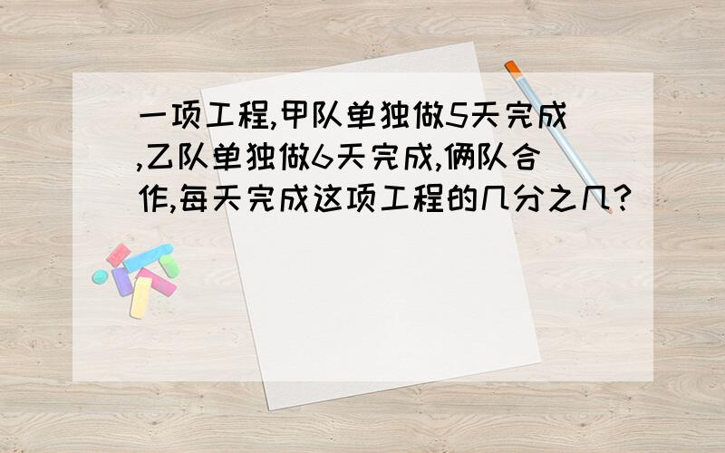 一项工程,甲队单独做5天完成,乙队单独做6天完成,俩队合作,每天完成这项工程的几分之几?