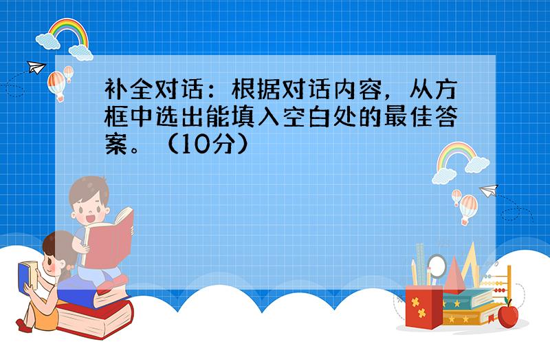 补全对话：根据对话内容，从方框中选出能填入空白处的最佳答案。（10分）