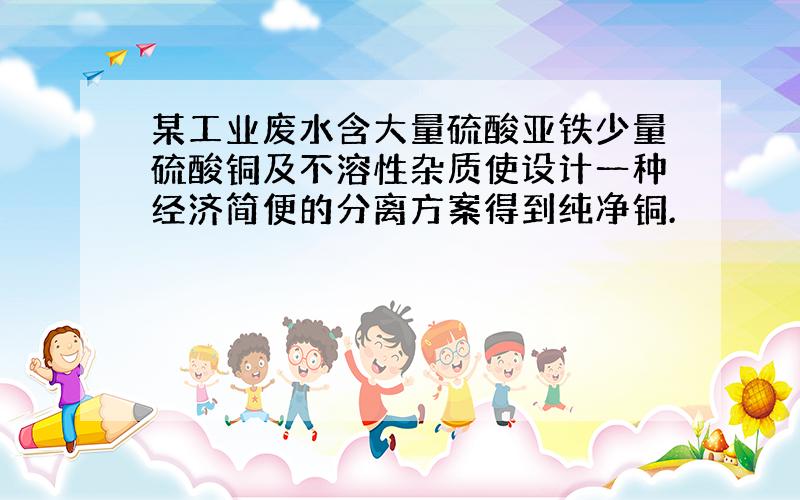 某工业废水含大量硫酸亚铁少量硫酸铜及不溶性杂质使设计一种经济简便的分离方案得到纯净铜.