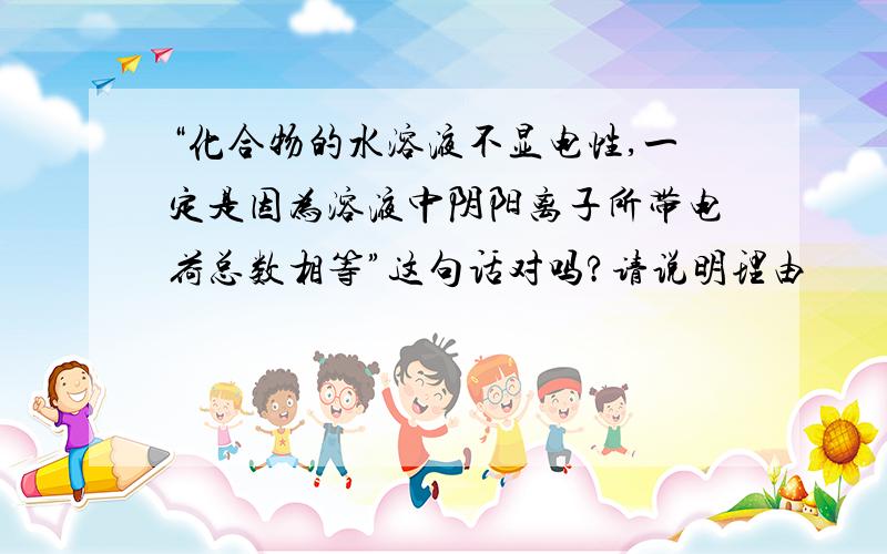 “化合物的水溶液不显电性,一定是因为溶液中阴阳离子所带电荷总数相等”这句话对吗?请说明理由