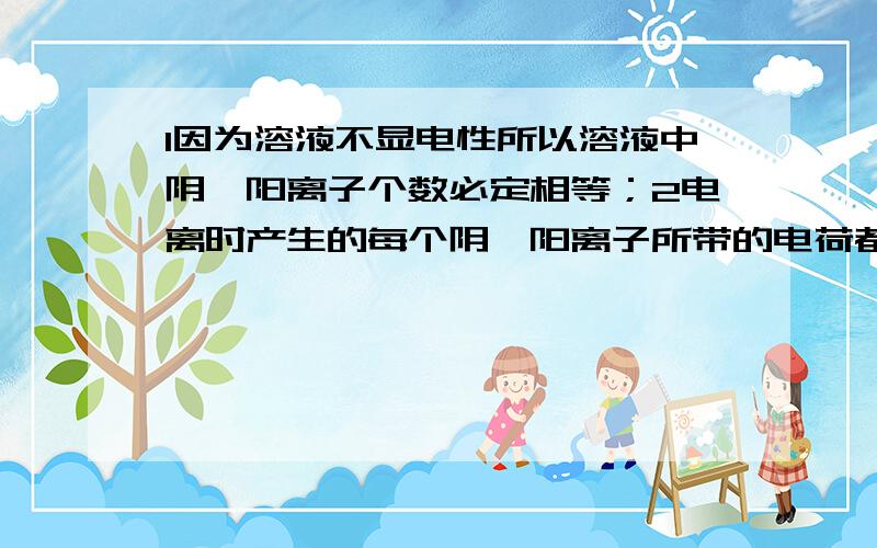 1因为溶液不显电性所以溶液中阴、阳离子个数必定相等；2电离时产生的每个阴、阳离子所带的电荷都相等