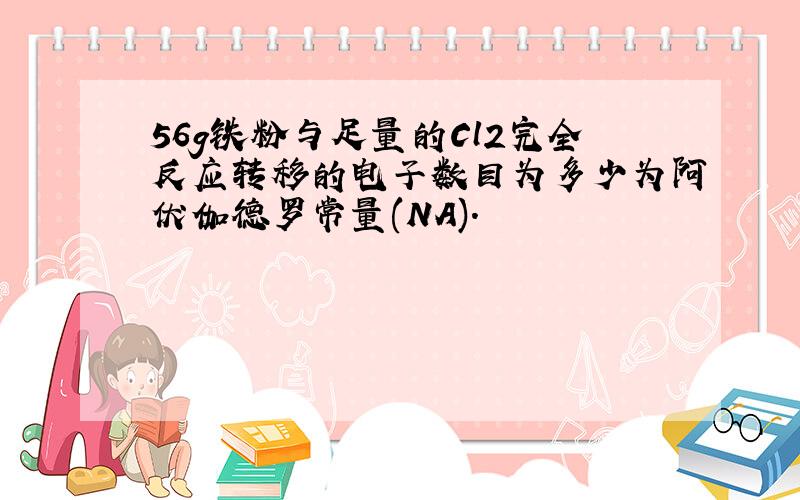 56g铁粉与足量的Cl2完全反应转移的电子数目为多少为阿伏伽德罗常量(NA).