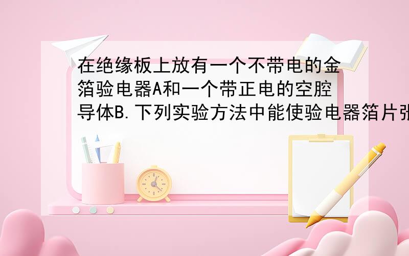 在绝缘板上放有一个不带电的金箔验电器A和一个带正电的空腔导体B.下列实验方法中能使验电器箔片张开的是