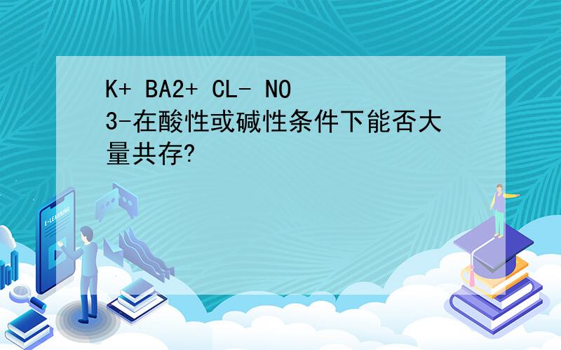 K+ BA2+ CL- NO3-在酸性或碱性条件下能否大量共存?