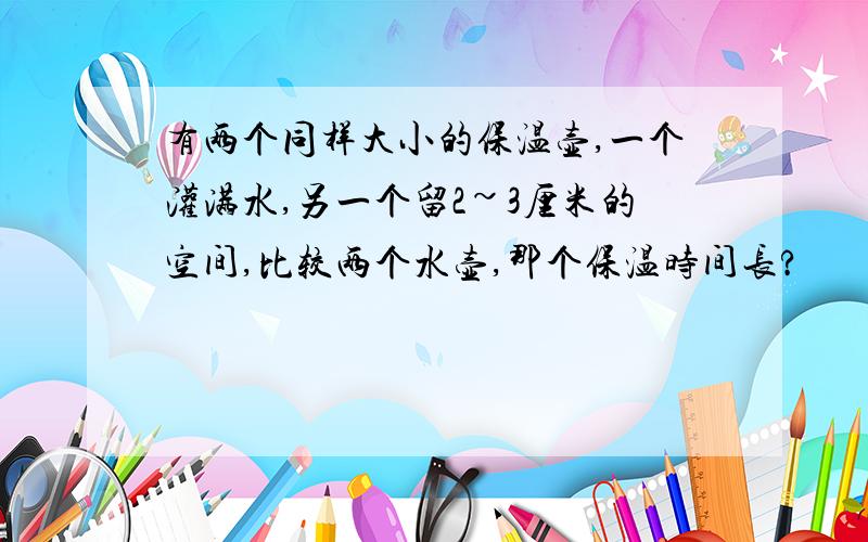 有两个同样大小的保温壶,一个灌满水,另一个留2~3厘米的空间,比较两个水壶,那个保温时间长?