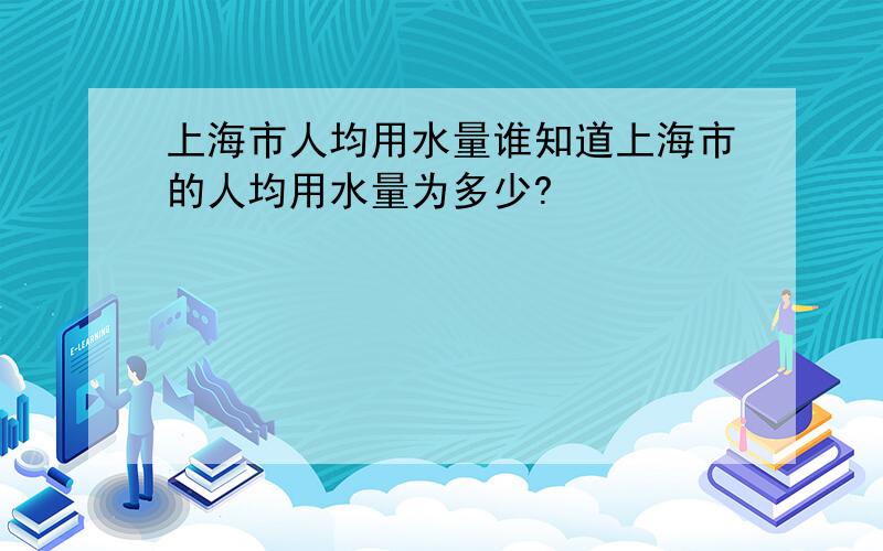 上海市人均用水量谁知道上海市的人均用水量为多少?