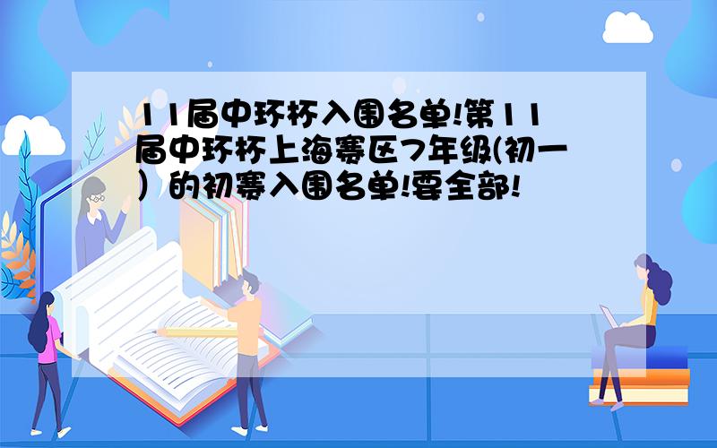 11届中环杯入围名单!第11届中环杯上海赛区7年级(初一）的初赛入围名单!要全部!