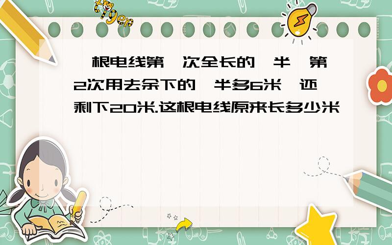 一根电线第一次全长的一半,第2次用去余下的一半多6米,还剩下20米.这根电线原来长多少米
