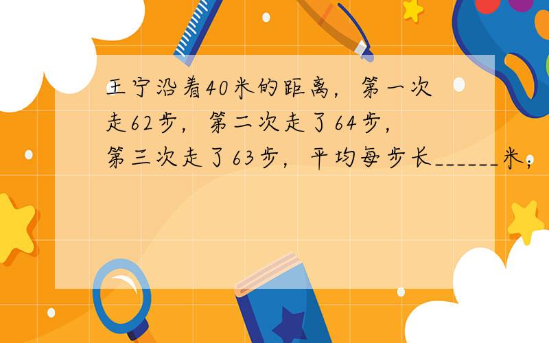 王宁沿着40米的距离，第一次走62步，第二次走了64步，第三次走了63步，平均每步长______米；他从家门口到校门口共