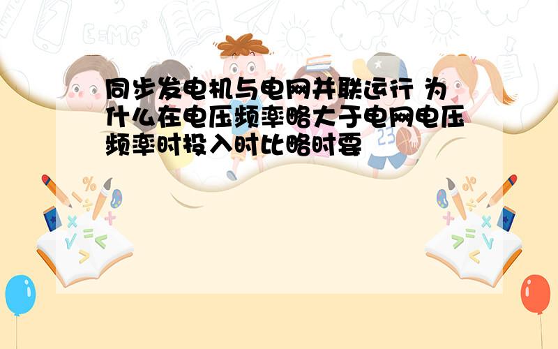 同步发电机与电网并联运行 为什么在电压频率略大于电网电压频率时投入时比略时要