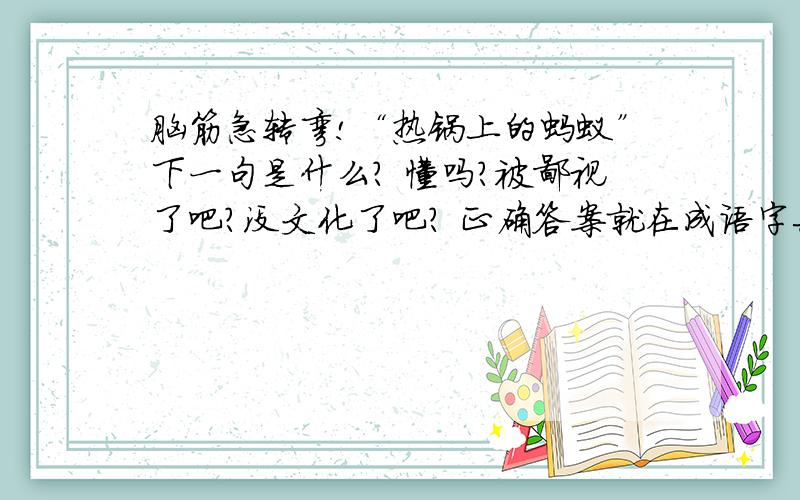 脑筋急转弯!“热锅上的蚂蚁”下一句是什么? 懂吗?被鄙视了吧?没文化了吧? 正确答案就在成语字典,去看看吧!