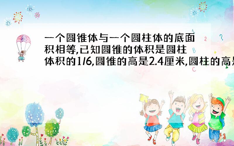 一个圆锥体与一个圆柱体的底面积相等,已知圆锥的体积是圆柱体积的1/6,圆锥的高是2.4厘米,圆柱的高是多少?