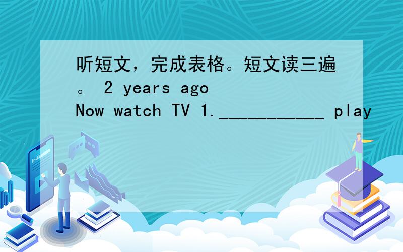 听短文，完成表格。短文读三遍。 2 years ago Now watch TV 1.___________ play