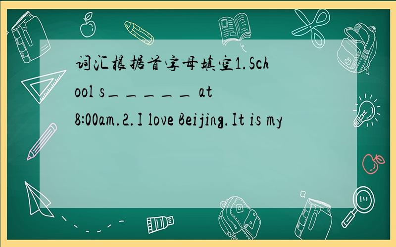 词汇根据首字母填空1.School s_____ at 8:00am.2.I love Beijing.It is my