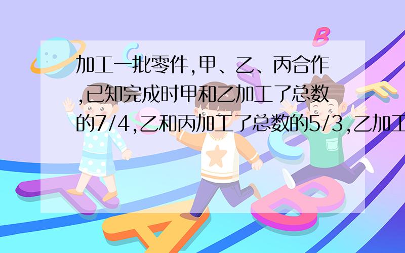 加工一批零件,甲、乙、丙合作,已知完成时甲和乙加工了总数的7/4,乙和丙加工了总数的5/3,乙加工了总数的几分之几?