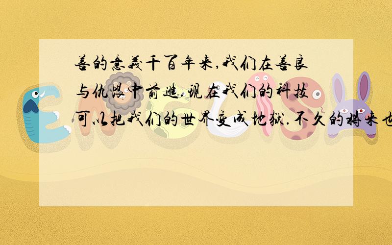 善的意义千百年来,我们在善良与仇恨中前进.现在我们的科技可以把我们的世界变成地狱.不久的将来也许一个人拿的武器就可以把一