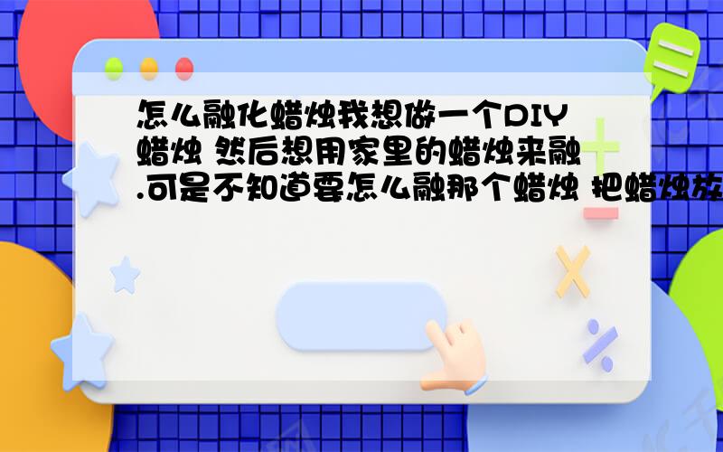 怎么融化蜡烛我想做一个DIY蜡烛 然后想用家里的蜡烛来融.可是不知道要怎么融那个蜡烛 把蜡烛放到微波炉里也不行 没有容器