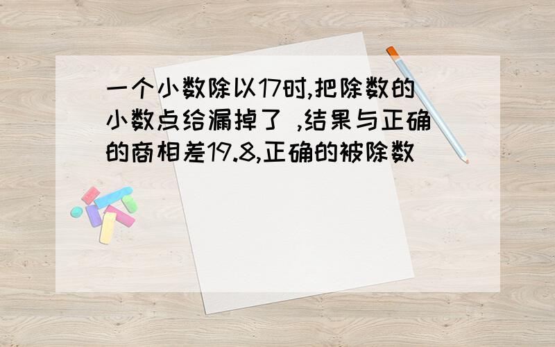 一个小数除以17时,把除数的小数点给漏掉了 ,结果与正确的商相差19.8,正确的被除数