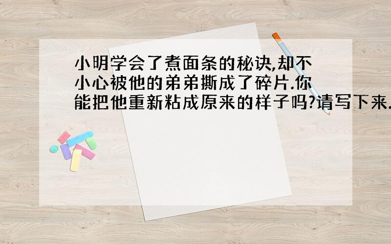 小明学会了煮面条的秘诀,却不小心被他的弟弟撕成了碎片.你能把他重新粘成原来的样子吗?请写下来.