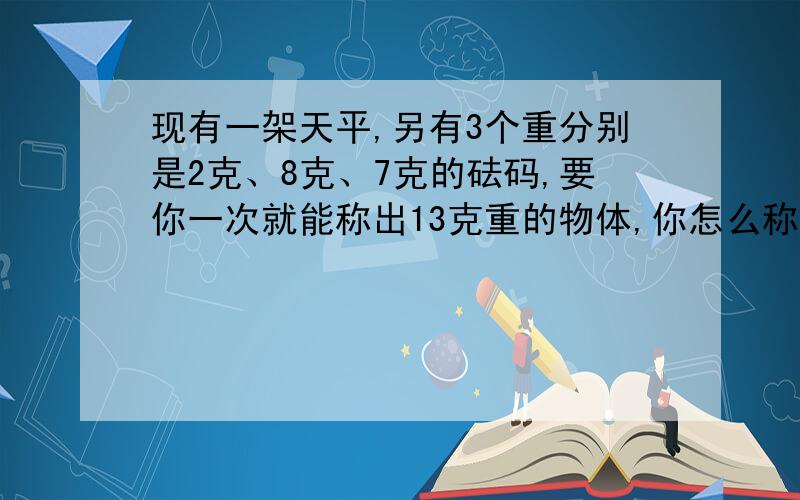 现有一架天平,另有3个重分别是2克、8克、7克的砝码,要你一次就能称出13克重的物体,你怎么称?