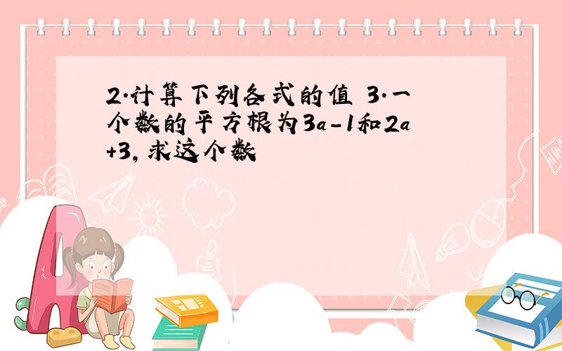 2.计算下列各式的值 3.一个数的平方根为3a-1和2a+3,求这个数