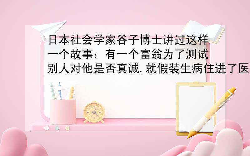 日本社会学家谷子博士讲过这样一个故事：有一个富翁为了测试别人对他是否真诚,就假装生病住进了医院.出院后富翁对谷子博士说：