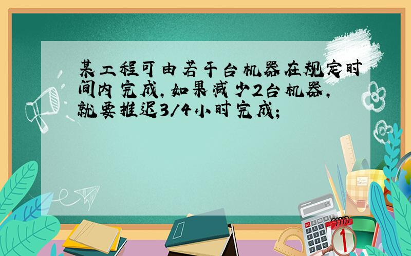 某工程可由若干台机器在规定时间内完成,如果减少2台机器,就要推迟3/4小时完成;