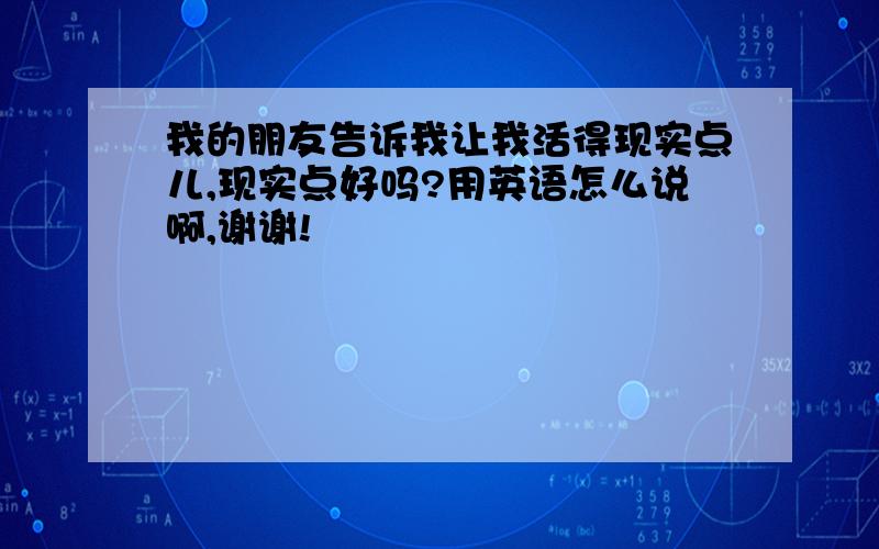 我的朋友告诉我让我活得现实点儿,现实点好吗?用英语怎么说啊,谢谢!