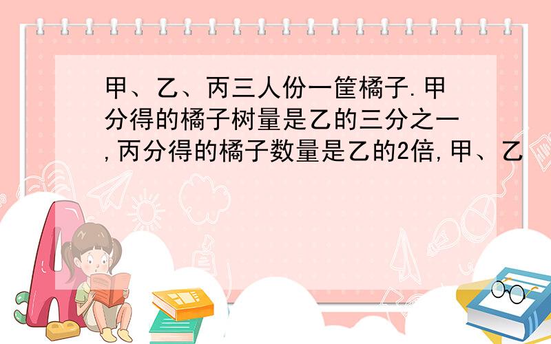 甲、乙、丙三人份一筐橘子.甲分得的橘子树量是乙的三分之一,丙分得的橘子数量是乙的2倍,甲、乙