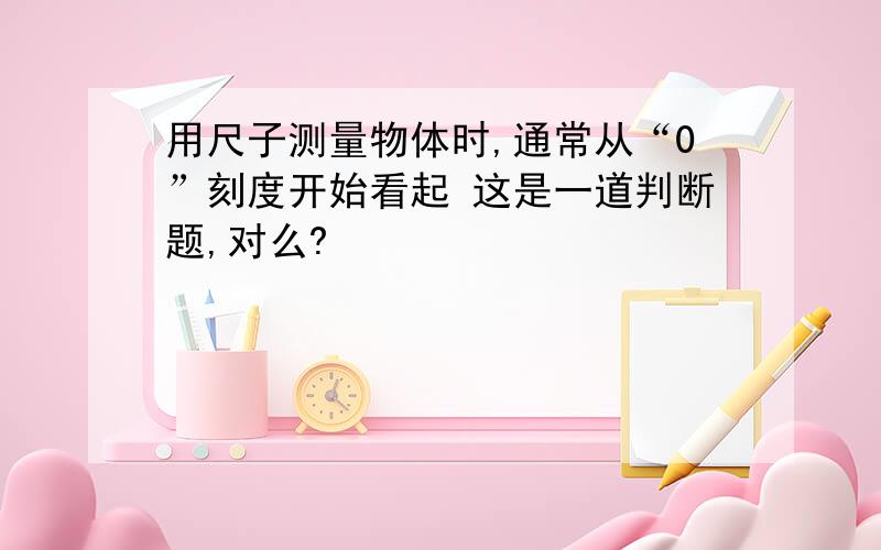 用尺子测量物体时,通常从“0”刻度开始看起 这是一道判断题,对么?