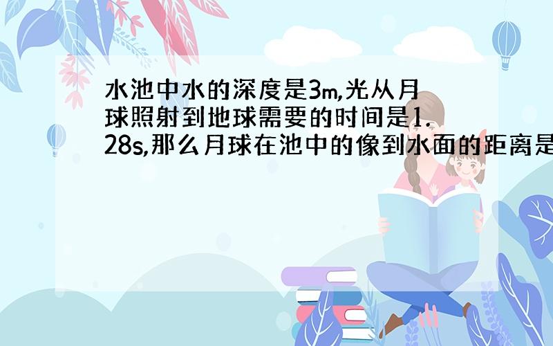 水池中水的深度是3m,光从月球照射到地球需要的时间是1.28s,那么月球在池中的像到水面的距离是