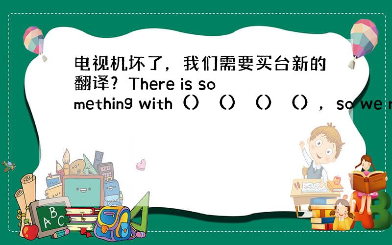 电视机坏了，我们需要买台新的翻译？There is something with（）（）（）（），so we need