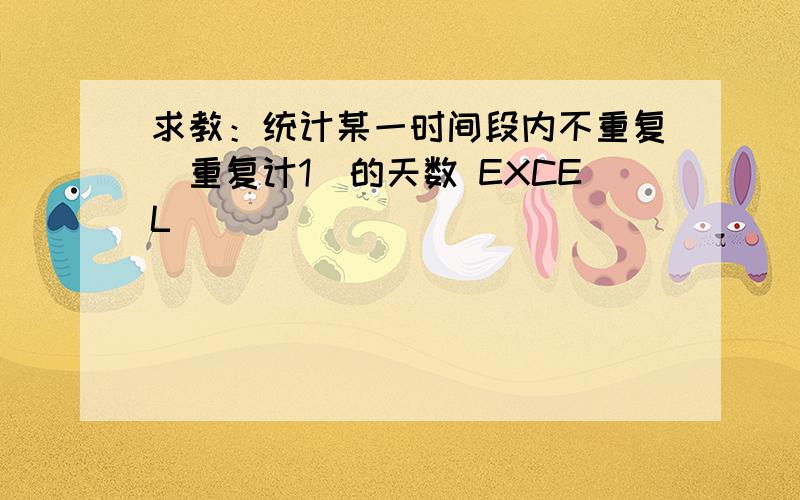 求教：统计某一时间段内不重复（重复计1）的天数 EXCEL