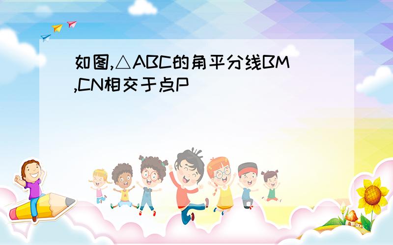 如图,△ABC的角平分线BM,CN相交于点P