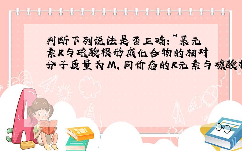 判断下列说法是否正确:“某元素R与硫酸根形成化合物的相对分子质量为M,同价态的R元素与碳酸根形成化合物的N则R元素的化合