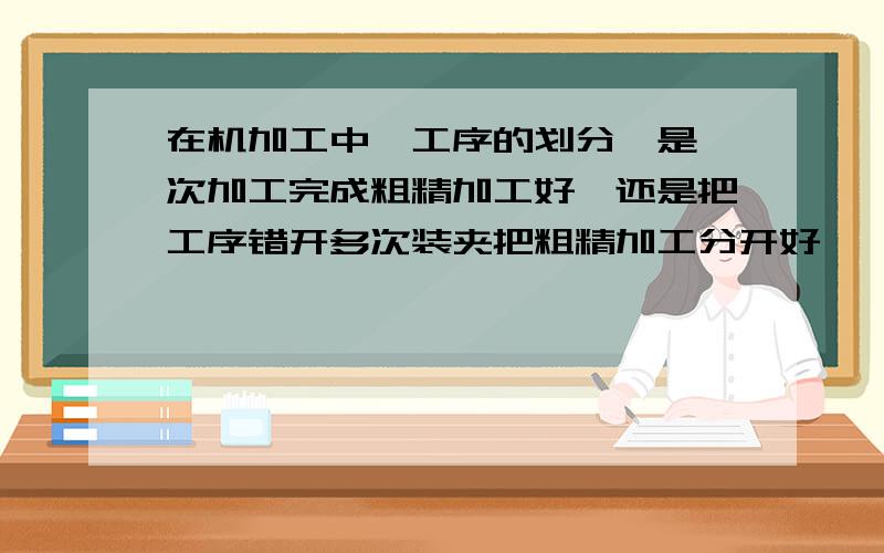 在机加工中,工序的划分,是一次加工完成粗精加工好,还是把工序错开多次装夹把粗精加工分开好