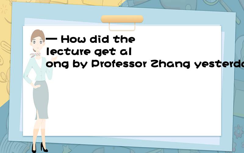 — How did the lecture get along by Professor Zhang yesterday