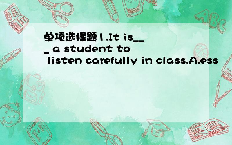 单项选择题1.It is___ a student to listen carefully in class.A.ess