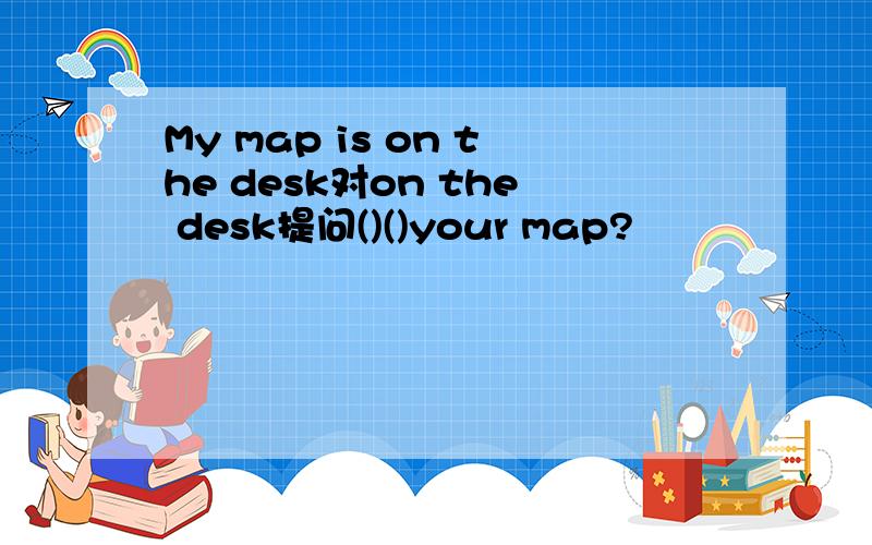 My map is on the desk对on the desk提问()()your map?