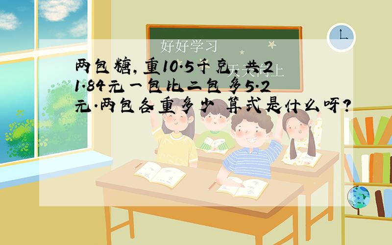 两包糖,重10.5千克,共21.84元一包比二包多5.2元.两包各重多少 算式是什么呀?