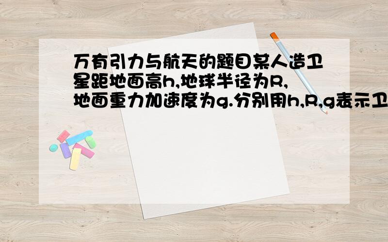 万有引力与航天的题目某人造卫星距地面高h,地球半径为R,地面重力加速度为g.分别用h,R,g表示卫星的周期T,