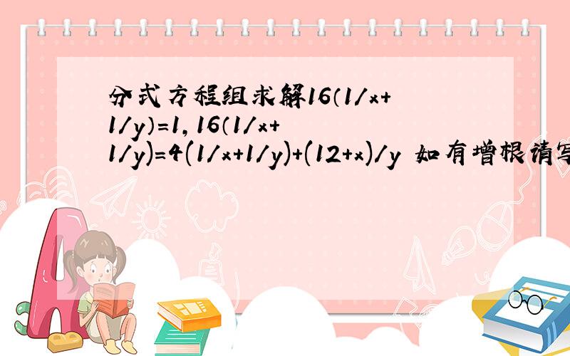 分式方程组求解16（1/x+1/y）=1,16（1/x+1/y)=4(1/x+1/y)+(12+x)/y 如有增根请写出