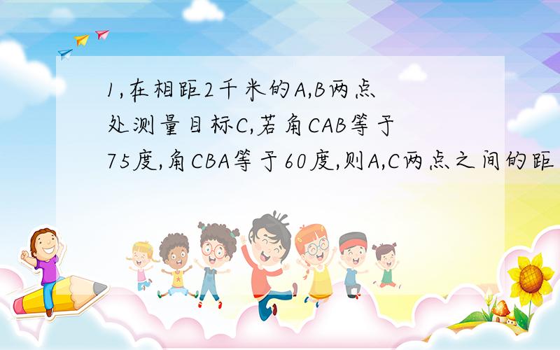 1,在相距2千米的A,B两点处测量目标C,若角CAB等于75度,角CBA等于60度,则A,C两点之间的距离是?千米