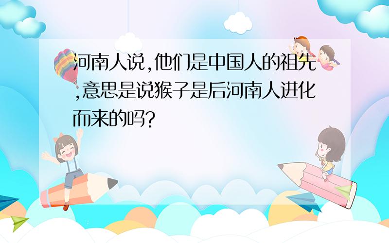 河南人说,他们是中国人的祖先,意思是说猴子是后河南人进化而来的吗?