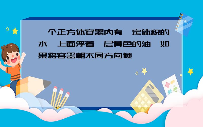 一个正方体容器内有一定体积的水,上面浮着一层黄色的油,如果将容器朝不同方向倾