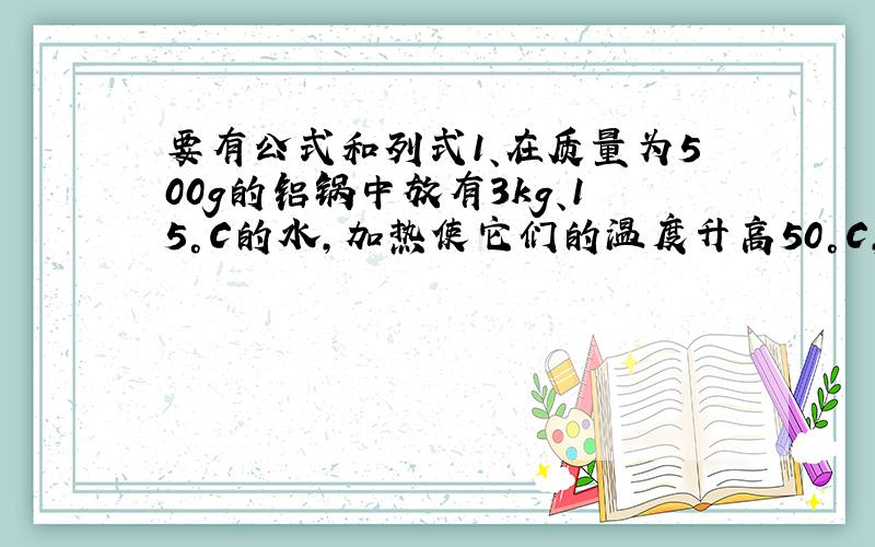 要有公式和列式1、在质量为500g的铝锅中放有3kg、15°C的水,加热使它们的温度升高50°C,则它们共吸收了多少热量